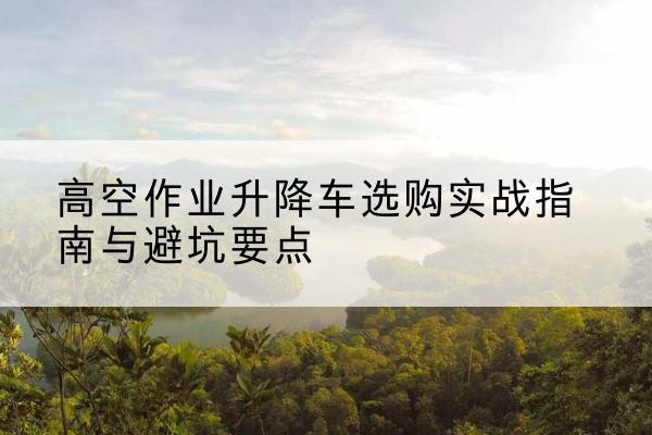 北京升降车怎么选-高空作业升降车选购实战指南与避坑要点