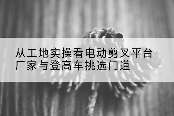 北京电动剪叉升降平台厂家-从工地实操看电动剪叉平台厂家与登高车挑选门道