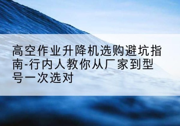北京升降平台厂家-高空作业升降机选购避坑指南-行内人教你从厂家到型号一次选对
