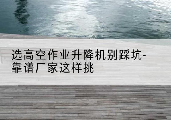 北京剪叉式升降机厂家-选高空作业升降机别踩坑-靠谱厂家这样挑