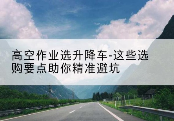 北京升降车厂家-高空作业选升降车-这些选购要点助你*避坑