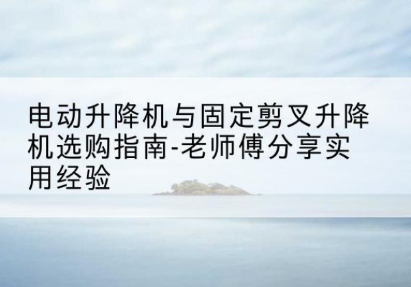 北京电动升降机怎么选-电动升降机与固定剪叉升降机选购指南-老师傅分享实用经验
