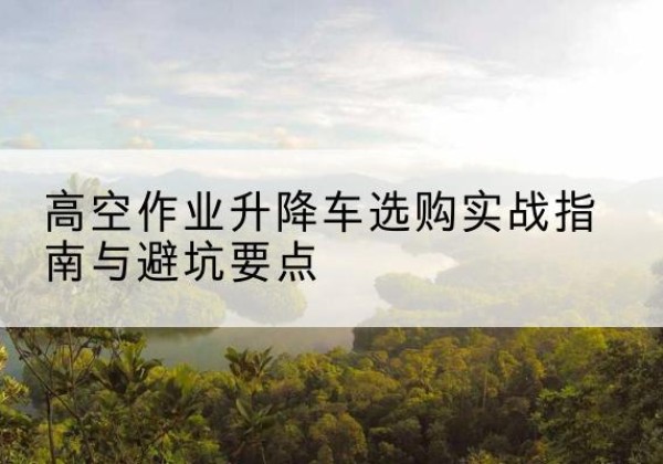 北京升降车怎么选-高空作业升降车选购实战指南与避坑要点