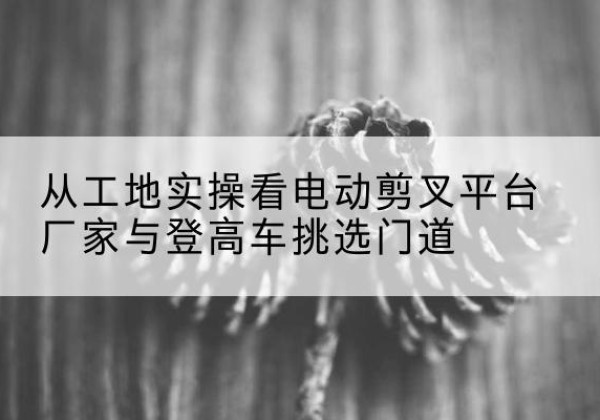 北京电动剪叉升降平台厂家-从工地实操看电动剪叉平台厂家与登高车挑选门道