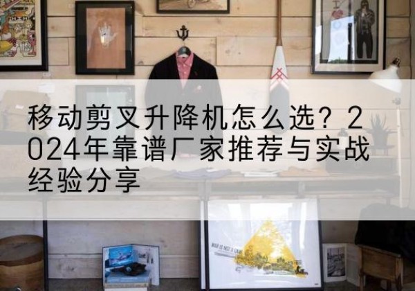 北京升降平台厂家推荐-移动剪叉升降机怎么选？2024年靠谱厂家推荐与实战经验分享